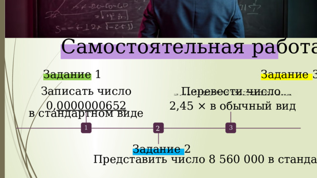  Самостоятельная  работа. Задание 3 Задание 1 Записать число  0, 0000000652  в стандартном виде Перевести  число    2,45 × в обычный вид 2 1 3 Задание 2 Представить число 8 560 000 в стандартном виде 