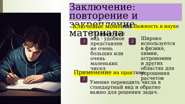  Заключение: повторение и закрепление материала Важность в науке Ключевые моменты Стандартный вид - удобное представление очень больших или очень маленьких чисел . Широко используется в физике, химии, астрономии и других областях для упрощения расчетов . 1 2 Применение на практике 3 Умение переводить числа в стандартный вид и обратно важно для решения задач. 