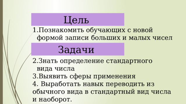 Цель Познакомить обучающих с новой формой записи больших и малых чисел Знать определение стандартного вида числа 3.Выявить сферы применения 4. Выработать навык переводить из обычного вида в стандартный вид числа и наоборот. Задачи 
