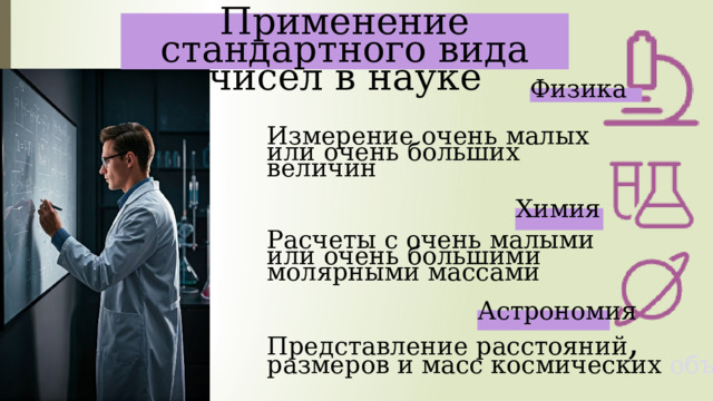  Применение стандартного вида чисел в науке Физика Измерение  очень  малых или  очень  больших  величин Химия Расчеты с очень малыми или очень большими молярными массами Астрономия Представление расстояний , размеров и масс космических объектов 