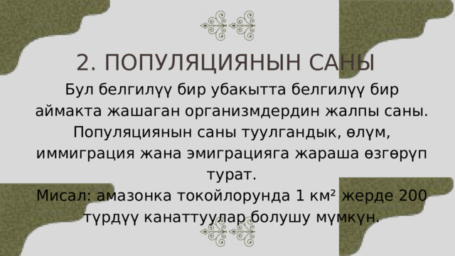 2. ПОПУЛЯЦИЯНЫН САНЫ Бул белгилүү бир убакытта белгилүү бир аймакта жашаган организмдердин жалпы саны. Популяциянын саны туулгандык, өлүм, иммиграция жана эмиграцияга жараша өзгөрүп турат. Мисал: амазонка токойлорунда 1 км² жерде 200 түрдүү канаттуулар болушу мүмкүн. 