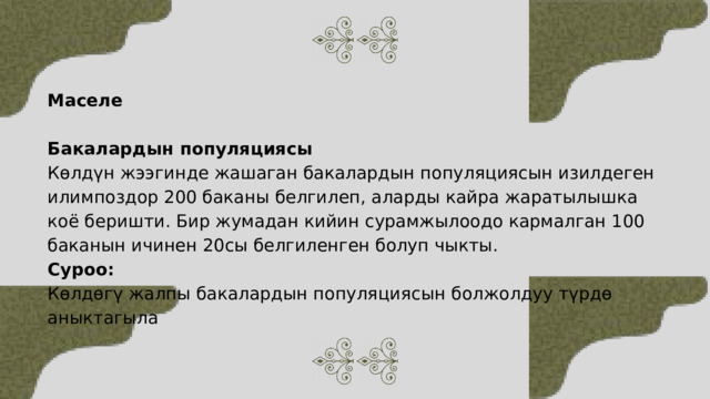 Маселе Бакалардын популяциясы Көлдүн жээгинде жашаган бакалардын популяциясын изилдеген илимпоздор 200 баканы белгилеп, аларды кайра жаратылышка коё беришти. Бир жумадан кийин сурамжылоодо кармалган 100 баканын ичинен 20сы белгиленген болуп чыкты. Суроо: Көлдөгү жалпы бакалардын популяциясын болжолдуу түрдө аныктагыла 