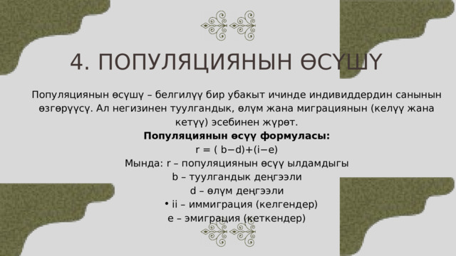 4. ПОПУЛЯЦИЯНЫН ӨСҮШҮ Популяциянын өсүшү – белгилүү бир убакыт ичинде индивиддердин санынын өзгөрүүсү. Ал негизинен туулгандык, өлүм жана миграциянын (келүү жана кетүү) эсебинен жүрөт. Популяциянын өсүү формуласы: r = ( b−d)+(i−e) Мында: r – популяциянын өсүү ылдамдыгы b – туулгандык деңгээли d – өлүм деңгээли ii – иммиграция (келгендер) ii – иммиграция (келгендер) e – эмиграция (кеткендер) 