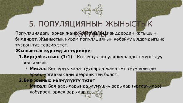 5. ПОПУЛЯЦИЯНЫН ЖЫНЫСТЫК КУРАМЫ Популяциядагы эркек жана ургаачы индивиддердин катышын билдирет. Жыныстык курам популяциянын көбөйүү ылдамдыгына түздөн-түз таасир этет. Жыныстык курамдын түрлөрү: Бирдей катыш (1:1) – Көпчүлүк популяциялардын мүнөздүү белгилери. Бирдей катыш (1:1) – Көпчүлүк популяциялардын мүнөздүү белгилери. Мисал: Көпчүлүк канаттууларда жана сүт эмүүчүлөрдө эркек-ургаачы саны дээрлик тең болот. Бир жыныс көпчүлүктү түзөт Мисал: Бал аарыларында жумушчу аарылар (ургаачылар) көбүрөөк, эркек аарылар аз. Мисал: Көпчүлүк канаттууларда жана сүт эмүүчүлөрдө эркек-ургаачы саны дээрлик тең болот. Мисал: Көпчүлүк канаттууларда жана сүт эмүүчүлөрдө эркек-ургаачы саны дээрлик тең болот. Бир жыныс көпчүлүктү түзөт Мисал: Бал аарыларында жумушчу аарылар (ургаачылар) көбүрөөк, эркек аарылар аз. Мисал: Бал аарыларында жумушчу аарылар (ургаачылар) көбүрөөк, эркек аарылар аз. 