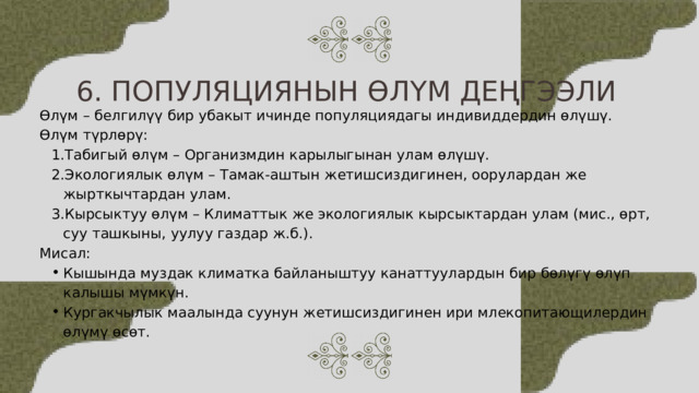 6. ПОПУЛЯЦИЯНЫН ӨЛҮМ ДЕҢГЭЭЛИ Өлүм – белгилүү бир убакыт ичинде популяциядагы индивиддердин өлүшү. Өлүм түрлөрү: Табигый өлүм – Организмдин карылыгынан улам өлүшү. Экологиялык өлүм – Тамак-аштын жетишсиздигинен, оорулардан же жырткычтардан улам. Кырсыктуу өлүм – Климаттык же экологиялык кырсыктардан улам (мис., өрт, суу ташкыны, уулуу газдар ж.б.). Табигый өлүм – Организмдин карылыгынан улам өлүшү. Экологиялык өлүм – Тамак-аштын жетишсиздигинен, оорулардан же жырткычтардан улам. Кырсыктуу өлүм – Климаттык же экологиялык кырсыктардан улам (мис., өрт, суу ташкыны, уулуу газдар ж.б.). Мисал: Кышында муздак климатка байланыштуу канаттуулардын бир бөлүгү өлүп калышы мүмкүн. Кургакчылык маалында суунун жетишсиздигинен ири млекопитающилердин өлүмү өсөт. Кышында муздак климатка байланыштуу канаттуулардын бир бөлүгү өлүп калышы мүмкүн. Кургакчылык маалында суунун жетишсиздигинен ири млекопитающилердин өлүмү өсөт. 