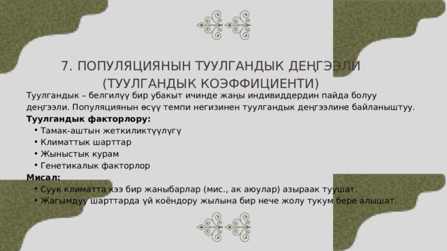 7. ПОПУЛЯЦИЯНЫН ТУУЛГАНДЫК ДЕҢГЭЭЛИ (ТУУЛГАНДЫК КОЭФФИЦИЕНТИ) Туулгандык – белгилүү бир убакыт ичинде жаңы индивиддердин пайда болуу деңгээли. Популяциянын өсүү темпи негизинен туулгандык деңгээлине байланыштуу. Туулгандык факторлору: Тамак-аштын жеткиликтүүлүгү Климаттык шарттар Жыныстык курам Генетикалык факторлор Тамак-аштын жеткиликтүүлүгү Климаттык шарттар Жыныстык курам Генетикалык факторлор Мисал: Суук климатта кээ бир жаныбарлар (мис., ак аюулар) азыраак туушат. Жагымдуу шарттарда үй коёндору жылына бир нече жолу тукум бере алышат. Суук климатта кээ бир жаныбарлар (мис., ак аюулар) азыраак туушат. Жагымдуу шарттарда үй коёндору жылына бир нече жолу тукум бере алышат. 