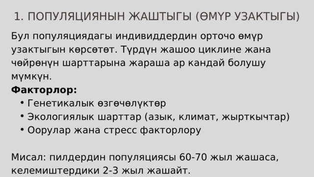 1. ПОПУЛЯЦИЯНЫН ЖАШТЫГЫ (ӨМҮР УЗАКТЫГЫ) Бул популяциядагы индивиддердин орточо өмүр узактыгын көрсөтөт. Түрдүн жашоо циклине жана чөйрөнүн шарттарына жараша ар кандай болушу мүмкүн. Факторлор: Генетикалык өзгөчөлүктөр Экологиялык шарттар (азык, климат, жырткычтар) Оорулар жана стресс факторлору Генетикалык өзгөчөлүктөр Экологиялык шарттар (азык, климат, жырткычтар) Оорулар жана стресс факторлору Мисал: пилдердин популяциясы 60-70 жыл жашаса, келемиштердики 2-3 жыл жашайт. 