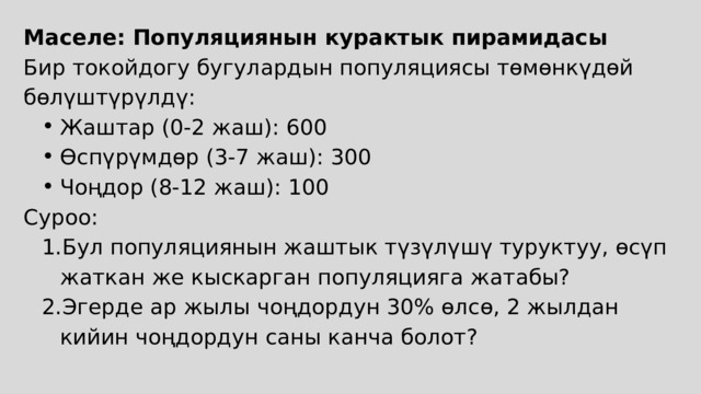 Маселе: Популяциянын курактык пирамидасы Бир токойдогу бугулардын популяциясы төмөнкүдөй бөлүштүрүлдү: Жаштар (0-2 жаш): 600 Өспүрүмдөр (3-7 жаш): 300 Чоңдор (8-12 жаш): 100 Жаштар (0-2 жаш): 600 Өспүрүмдөр (3-7 жаш): 300 Чоңдор (8-12 жаш): 100 Суроо: Бул популяциянын жаштык түзүлүшү туруктуу, өсүп жаткан же кыскарган популяцияга жатабы? Эгерде ар жылы чоңдордун 30% өлсө, 2 жылдан кийин чоңдордун саны канча болот? Бул популяциянын жаштык түзүлүшү туруктуу, өсүп жаткан же кыскарган популяцияга жатабы? Эгерде ар жылы чоңдордун 30% өлсө, 2 жылдан кийин чоңдордун саны канча болот? 