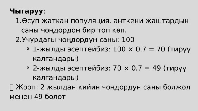 Чыгаруу : Өсүп жаткан популяция, анткени жаштардын саны чоңдордон бир топ көп. Учурдагы чоңдордун саны: 100 Өсүп жаткан популяция, анткени жаштардын саны чоңдордон бир топ көп. Учурдагы чоңдордун саны: 100 1-жылды эсептейбиз: 100 × 0.7 = 70 (тирүү калгандары) 2-жылды эсептейбиз: 70 × 0.7 = 49 (тирүү калгандары) 1-жылды эсептейбиз: 100 × 0.7 = 70 (тирүү калгандары) 2-жылды эсептейбиз: 70 × 0.7 = 49 (тирүү калгандары) 1-жылды эсептейбиз: 100 × 0.7 = 70 (тирүү калгандары) 2-жылды эсептейбиз: 70 × 0.7 = 49 (тирүү калгандары) ✅ Жооп: 2 жылдан кийин чоңдордун саны болжол менен 49 болот 