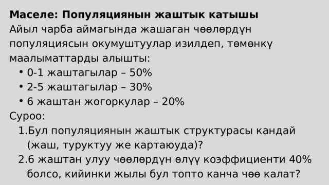 Маселе: Популяциянын жаштык катышы Айыл чарба аймагында жашаган чөөлөрдүн популяциясын окумуштуулар изилдеп, төмөнкү маалыматтарды алышты: 0-1 жаштагылар – 50% 2-5 жаштагылар – 30% 6 жаштан жогоркулар – 20% 0-1 жаштагылар – 50% 2-5 жаштагылар – 30% 6 жаштан жогоркулар – 20% Суроо: Бул популяциянын жаштык структурасы кандай (жаш, туруктуу же картаюуда)? 6 жаштан улуу чөөлөрдүн өлүү коэффициенти 40% болсо, кийинки жылы бул топто канча чөө калат? Бул популяциянын жаштык структурасы кандай (жаш, туруктуу же картаюуда)? 6 жаштан улуу чөөлөрдүн өлүү коэффициенти 40% болсо, кийинки жылы бул топто канча чөө калат? 