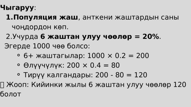 Чыгаруу : Популяция жаш , анткени жаштардын саны чоңдордон көп. Учурда 6 жаштан улуу чөөлөр = 20% . Популяция жаш , анткени жаштардын саны чоңдордон көп. Учурда 6 жаштан улуу чөөлөр = 20% .  Эгерде 1000 чөө болсо: 6+ жаштагылар: 1000 × 0.2 = 200 Өлүүчүлүк: 200 × 0.4 = 80 Тирүү калгандары: 200 - 80 = 120 6+ жаштагылар: 1000 × 0.2 = 200 Өлүүчүлүк: 200 × 0.4 = 80 Тирүү калгандары: 200 - 80 = 120 6+ жаштагылар: 1000 × 0.2 = 200 Өлүүчүлүк: 200 × 0.4 = 80 Тирүү калгандары: 200 - 80 = 120 ✅ Жооп: Кийинки жылы 6 жаштан улуу чөөлөр 120 болот 