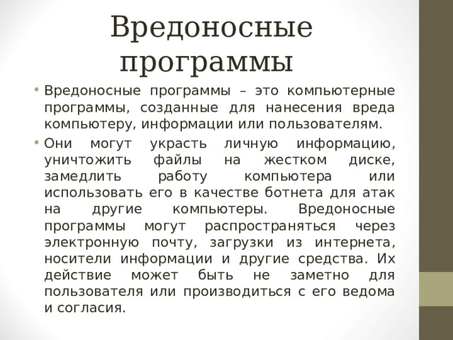 Вредоносные программы Вредоносные программы – это компьютерные программы, созданные для нанесения вреда компьютеру, информации или пользователям. Они могут украсть личную информацию, уничтожить файлы на жестком диске, замедлить работу компьютера или использовать его в качестве ботнета для атак на другие компьютеры. Вредоносные программы могут распространяться через электронную почту, загрузки из интернета, носители информации и другие средства. Их действие может быть не заметно для пользователя или производиться с его ведома и согласия. 