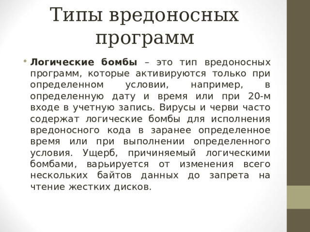 Типы вредоносных программ Логические бомбы – это тип вредоносных программ, которые активируются только при определенном условии, например, в определенную дату и время или при 20-м входе в учетную запись. Вирусы и черви часто содержат логические бомбы для исполнения вредоносного кода в заранее определенное время или при выполнении определенного условия. Ущерб, причиняемый логическими бомбами, варьируется от изменения всего нескольких байтов данных до запрета на чтение жестких дисков.  