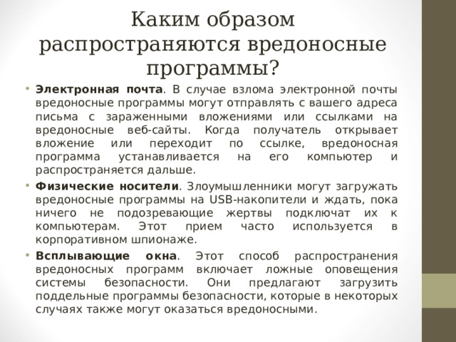 Каким образом распространяются вредоносные программы? Электронная почта . В случае взлома электронной почты вредоносные программы могут отправлять с вашего адреса письма с зараженными вложениями или ссылками на вредоносные веб-сайты. Когда получатель открывает вложение или переходит по ссылке, вредоносная программа устанавливается на его компьютер и распространяется дальше. Физические носители . Злоумышленники могут загружать вредоносные программы на USB -накопители и ждать, пока ничего не подозревающие жертвы подключат их к компьютерам. Этот прием часто используется в корпоративном шпионаже. Всплывающие окна . Этот способ распространения вредоносных программ включает ложные оповещения системы безопасности. Они предлагают загрузить поддельные программы безопасности, которые в некоторых случаях также могут оказаться вредоносными.  