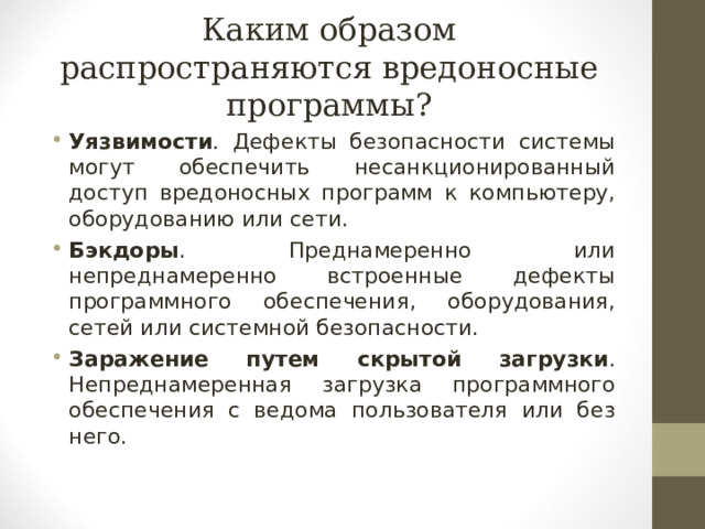 Каким образом распространяются вредоносные программы? Уязвимости . Дефекты безопасности системы могут обеспечить несанкционированный доступ вредоносных программ к компьютеру, оборудованию или сети. Бэкдоры . Преднамеренно или непреднамеренно встроенные дефекты программного обеспечения, оборудования, сетей или системной безопасности. Заражение путем скрытой загрузки . Непреднамеренная загрузка программного обеспечения с ведома пользователя или без него.  