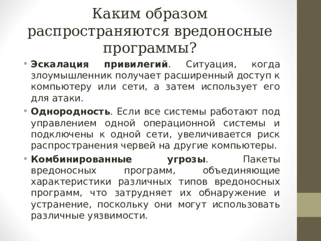 Каким образом распространяются вредоносные программы? Эскалация привилегий . Ситуация, когда злоумышленник получает расширенный доступ к компьютеру или сети, а затем использует его для атаки. Однородность . Если все системы работают под управлением одной операционной системы и подключены к одной сети, увеличивается риск распространения червей на другие компьютеры. Комбинированные угрозы . Пакеты вредоносных программ, объединяющие характеристики различных типов вредоносных программ, что затрудняет их обнаружение и устранение, поскольку они могут использовать различные уязвимости. 