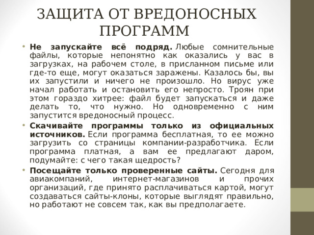 ЗАЩИТА ОТ ВРЕДОНОСНЫХ ПРОГРАММ Не запускайте всё подряд.   Любые сомнительные файлы, которые непонятно как оказались у вас в загрузках, на рабочем столе, в присланном письме или где-то еще, могут оказаться заражены. Казалось бы, вы их запустили и ничего не произошло. Но вирус уже начал работать и остановить его непросто. Троян при этом гораздо хитрее: файл будет запускаться и даже делать то, что нужно. Но одновременно с ним запустится вредоносный процесс. Скачивайте программы только из официальных источников.   Если программа бесплатная, то ее можно загрузить со страницы компании-разработчика. Если программа платная, а вам ее предлагают даром, подумайте: с чего такая щедрость? Посещайте только проверенные сайты.   Сегодня для авиакомпаний, интернет-магазинов и прочих организаций, где принято расплачиваться картой, могут создаваться сайты-клоны, которые выглядят правильно, но работают не совсем так, как вы предполагаете.   