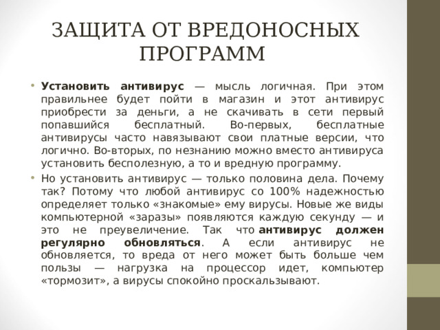 ЗАЩИТА ОТ ВРЕДОНОСНЫХ ПРОГРАММ Установить антивирус — мысль логичная. При этом правильнее будет пойти в магазин и этот антивирус приобрести за деньги, а не скачивать в сети первый попавшийся бесплатный. Во-первых, бесплатные антивирусы часто навязывают свои платные версии, что логично. Во-вторых, по незнанию можно вместо антивируса установить бесполезную, а то и вредную программу. Но установить антивирус — только половина дела. Почему так? Потому что любой антивирус со 100% надежностью определяет только «знакомые» ему вирусы. Новые же виды компьютерной «заразы» появляются каждую секунду — и это не преувеличение. Так что   антивирус должен регулярно обновляться . А если антивирус не обновляется, то вреда от него может быть больше чем пользы — нагрузка на процессор идет, компьютер «тормозит», а вирусы спокойно проскальзывают. 