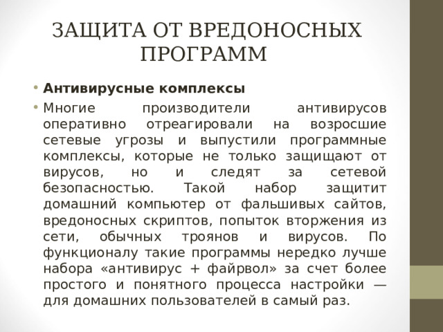 ЗАЩИТА ОТ ВРЕДОНОСНЫХ ПРОГРАММ Антивирусные комплексы Многие производители антивирусов оперативно отреагировали на возросшие сетевые угрозы и выпустили программные комплексы, которые не только защищают от вирусов, но и следят за сетевой безопасностью. Такой набор защитит домашний компьютер от фальшивых сайтов, вредоносных скриптов, попыток вторжения из сети, обычных троянов и вирусов. По функционалу такие программы нередко лучше набора «антивирус + файрвол» за счет более простого и понятного процесса настройки — для домашних пользователей в самый раз.  