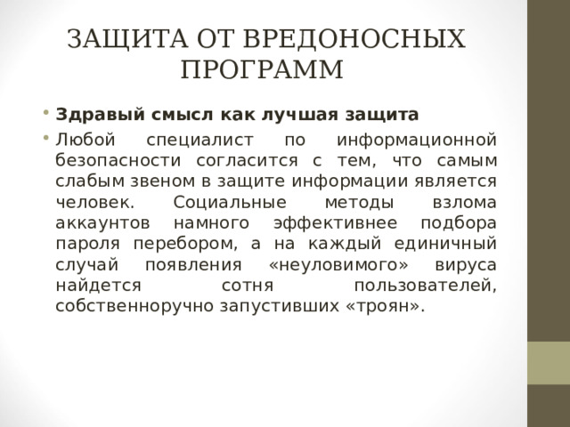 ЗАЩИТА ОТ ВРЕДОНОСНЫХ ПРОГРАММ Здравый смысл как лучшая защита Любой специалист по информационной безопасности согласится с тем, что самым слабым звеном в защите информации является человек. Социальные методы взлома аккаунтов намного эффективнее подбора пароля перебором, а на каждый единичный случай появления «неуловимого» вируса найдется сотня пользователей, собственноручно запустивших «троян».  