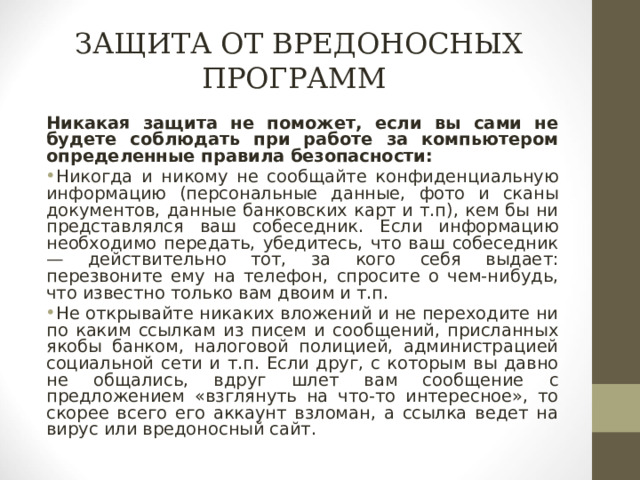 ЗАЩИТА ОТ ВРЕДОНОСНЫХ ПРОГРАММ Никакая защита не поможет, если вы сами не будете соблюдать при работе за компьютером определенные правила безопасности: Никогда и никому не сообщайте конфиденциальную информацию (персональные данные, фото и сканы документов, данные банковских карт и т.п), кем бы ни представлялся ваш собеседник. Если информацию необходимо передать, убедитесь, что ваш собеседник — действительно тот, за кого себя выдает: перезвоните ему на телефон, спросите о чем-нибудь, что известно только вам двоим и т.п. Не открывайте никаких вложений и не переходите ни по каким ссылкам из писем и сообщений, присланных якобы банком, налоговой полицией, администрацией социальной сети и т.п. Если друг, с которым вы давно не общались, вдруг шлет вам сообщение с предложением «взглянуть на что-то интересное», то скорее всего его аккаунт взломан, а ссылка ведет на вирус или вредоносный сайт.  