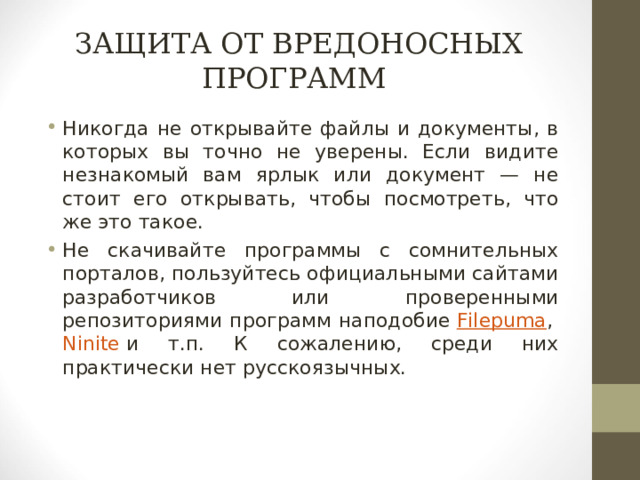 ЗАЩИТА ОТ ВРЕДОНОСНЫХ ПРОГРАММ Никогда не открывайте файлы и документы, в которых вы точно не уверены. Если видите незнакомый вам ярлык или документ — не стоит его открывать, чтобы посмотреть, что же это такое. Не скачивайте программы с сомнительных порталов, пользуйтесь официальными сайтами разработчиков или проверенными репозиториями программ наподобие   Filepuma ,   Ninite   и т.п. К сожалению, среди них практически нет русскоязычных.  