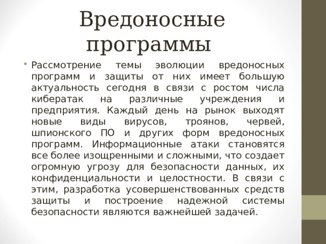 Вредоносные программы Рассмотрение темы эволюции вредоносных программ и защиты от них имеет большую актуальность сегодня в связи с ростом числа кибератак на различные учреждения и предприятия. Каждый день на рынок выходят новые виды вирусов, троянов, червей, шпионского ПО и других форм вредоносных программ. Информационные атаки становятся все более изощренными и сложными, что создает огромную угрозу для безопасности данных, их конфиденциальности и целостности. В связи с этим, разработка усовершенствованных средств защиты и построение надежной системы безопасности являются важнейшей задачей. 