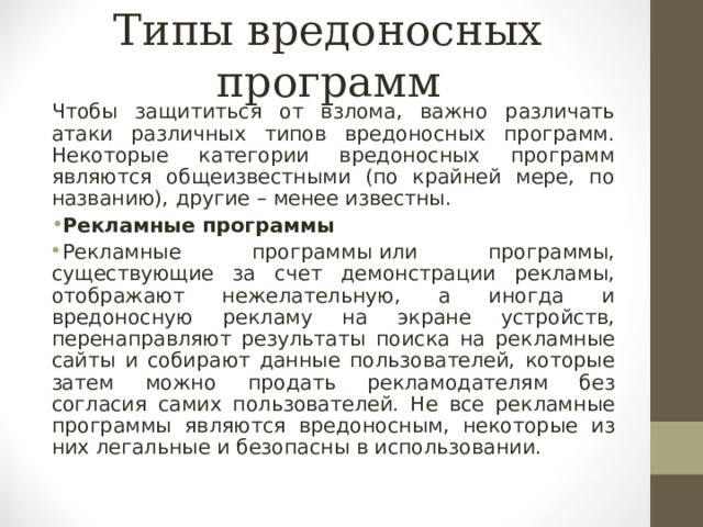Типы вредоносных программ Чтобы защититься от взлома, важно различать атаки различных типов вредоносных программ. Некоторые категории вредоносных программ являются общеизвестными (по крайней мере, по названию), другие – менее известны. Рекламные программы Рекламные программы   или программы, существующие за счет демонстрации рекламы, отображают нежелательную, а иногда и вредоносную рекламу на экране устройств, перенаправляют результаты поиска на рекламные сайты и собирают данные пользователей, которые затем можно продать рекламодателям без согласия самих пользователей. Не все рекламные программы являются вредоносным, некоторые из них легальные и безопасны в использовании.  