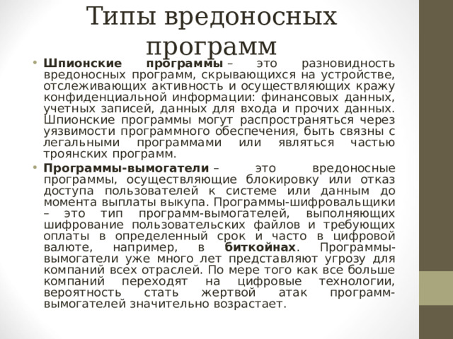 Типы вредоносных программ Шпионские программы   – это разновидность вредоносных программ, скрывающихся на устройстве, отслеживающих активность и осуществляющих кражу конфиденциальной информации: финансовых данных, учетных записей, данных для входа и прочих данных. Шпионские программы могут распространяться через уязвимости программного обеспечения, быть связны с легальными программами или являться частью троянских программ. Программы-вымогатели   – это вредоносные программы, осуществляющие блокировку или отказ доступа пользователей к системе или данным до момента выплаты выкупа. Программы-шифровальщики – это тип программ-вымогателей, выполняющих шифрование пользовательских файлов и требующих оплаты в определенный срок и часто в цифровой валюте, например, в биткойнах . Программы-вымогатели уже много лет представляют угрозу для компаний всех отраслей. По мере того как все больше компаний переходят на цифровые технологии, вероятность стать жертвой атак программ-вымогателей значительно возрастает.    