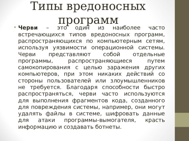 Типы вредоносных программ Черви – это один из наиболее часто встречающихся типов вредоносных программ, распространяющихся по компьютерным сетям, используя уязвимости операционной системы. Черви представляют собой отдельные программы, распространяющиеся путем самокопирования с целью заражения других компьютеров, при этом никаких действий со стороны пользователей или злоумышленников не требуется. Благодаря способности быстро распространяться, черви часто используются для выполнения фрагментов кода, созданного для повреждения системы, например, они могут удалять файлы в системе, шифровать данные для атаки программы-вымогателя, красть информацию и создавать ботнеты.  