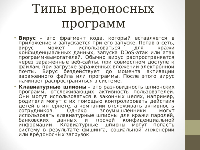 Типы вредоносных программ Вирус – это фрагмент кода, который вставляется в приложение и запускается при его запуске. Попав в сеть, вирус может использоваться для кражи конфиденциальных данных, запуска DDoS -атак или атак программ-вымогателей. Обычно вирус распространяется через зараженные веб-сайты, при совместном доступе к файлам, при загрузке зараженных вложений электронной почты. Вирус бездействует до момента активации зараженного файла или программы. После этого вирус начинает распространяться в системе. Клавиатурные шпионы   – это разновидность шпионских программ, отслеживающих активность пользователей. Они могут использоваться в законных целях, например, родители могут с их помощью контролировать действия детей в интернете, а компании отслеживать активность сотрудников. Однако злоумышленники могут использовать клавиатурные шпионы для кражи паролей, банковских данных и прочей конфиденциальной информации. Клавиатурные шпионы могут попасть систему в результате фишинга, социальной инженерии или вредоносных загрузок.  