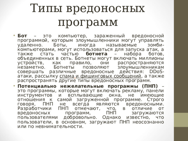 Типы вредоносных программ Бот – это компьютер, зараженный вредоносной программой, которым злоумышленники могут управлять удаленно. Боты, иногда называемые зомби-компьютерами, могут использоваться для запуска атак, а также стать частью ботнета – набора ботов, объединенных в сеть. Ботнеты могут включать миллионы устройств, как правило, они распространяются незаметно. Ботнеты позволяют злоумышленникам совершать различные вредоносные действия: DDoS -атаки, рассылку   спама  и фишинговых сообщений , а также распространять другие типы вредоносных программ. Потенциально нежелательные программы (ПНП) – это программы, которые могут включать рекламу, панели инструментов и всплывающие окна, не имеющие отношения к самой загруженной программе. Строго говоря, ПНП не всегда являются вредоносными. Разработчики ПНП отмечают, что, в отличие от вредоносных программ, ПНП загружаются пользователями добровольно. Однако известно, что пользователи, в основном, загружают ПНП неосознанно или по невнимательности.  