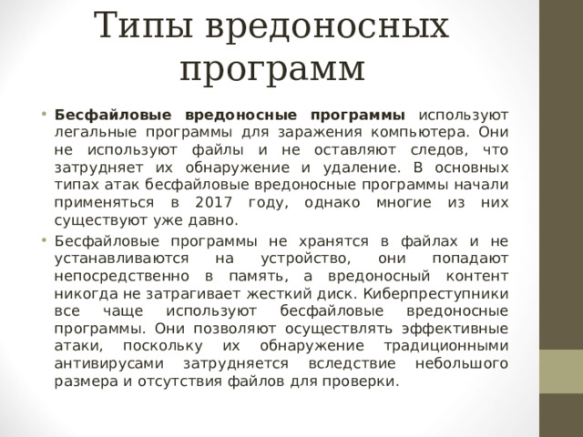 Типы вредоносных программ Бесфайловые вредоносные программы используют легальные программы для заражения компьютера. Они не используют файлы и не оставляют следов, что затрудняет их обнаружение и удаление. В основных типах атак бесфайловые вредоносные программы начали применяться в 2017 году, однако многие из них существуют уже давно. Бесфайловые программы не хранятся в файлах и не устанавливаются на устройство, они попадают непосредственно в память, а вредоносный контент никогда не затрагивает жесткий диск. Киберпреступники все чаще используют бесфайловые вредоносные программы. Они позволяют осуществлять эффективные атаки, поскольку их обнаружение традиционными антивирусами затрудняется вследствие небольшого размера и отсутствия файлов для проверки.  