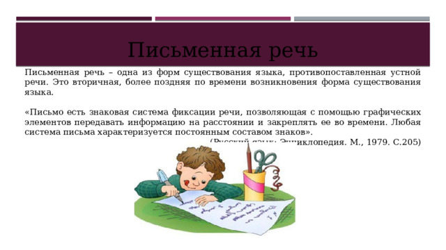 Письменная речь Письменная речь – одна из форм существования языка, противопоставленная устной речи. Это вторичная, более поздняя по времени возникновения форма существования языка. «Письмо есть знаковая система фиксации речи, позволяющая с помощью графических элементов передавать информацию на расстоянии и закреплять ее во времени. Любая система письма характеризуется постоянным составом знаков». (Русский язык: Энциклопедия. М., 1979. С.205) 