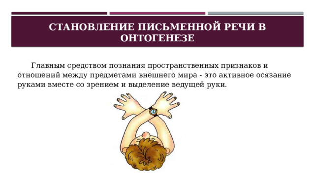 Становление письменной речи в онтогенезе Главным средством познания пространственных признаков и отношений между предметами внешнего мира - это активное осязание руками вместе со зрением и выделение ведущей руки. 