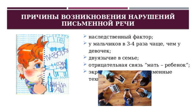 Причины возникновения нарушений письменной речи наследственный фактор; у мальчиков в 3-4 раза чаще, чем у девочек; двуязычие в семье; отрицательная связь “мать – ребенок”; экран телевизора, современные технологии. 