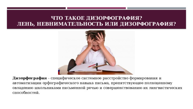 Что такое дизорфография?  Лень, невнимательность или дизорфография? Дизорфография - специфическое системное расстройство формирования и автоматизации орфографического навыка письма, препятствующее полноценному овладению школьниками письменной речью и совершенствованию их лингвистических способностей. 