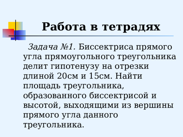 Работа в тетрадях  Задача №1.  Биссектриса прямого угла прямоугольного треугольника делит гипотенузу на отрезки длиной 20см и 15см. Найти площадь треугольника, образованного биссектрисой и высотой, выходящими из вершины прямого угла данного треугольника. 