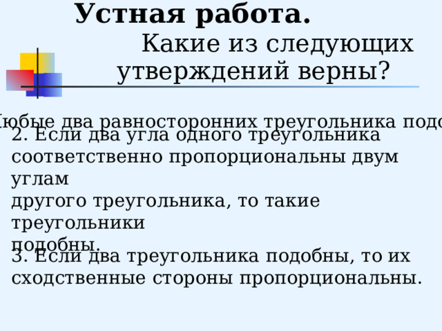      Устная работа. Какие из следующих утверждений верны?  1. Любые два равносторонних треугольника подобны. 2. Если два угла одного треугольника соответственно пропорциональны двум углам другого треугольника, то такие треугольники подобны. 3. Если два треугольника подобны, то их сходственные стороны пропорциональны. 