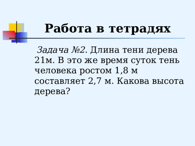 Работа в тетрадях  Задача №2. Длина тени дерева 21м. В это же время суток тень человека ростом 1,8 м составляет 2,7 м. Какова высота дерева? 