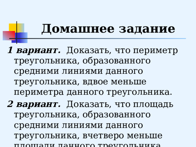 Домашнее задание 1 вариант. Доказать, что периметр треугольника, образованного средними линиями данного треугольника, вдвое меньше периметра данного треугольника. 2 вариант. Доказать, что площадь треугольника, образованного средними линиями данного треугольника, вчетверо меньше площади данного треугольника. 