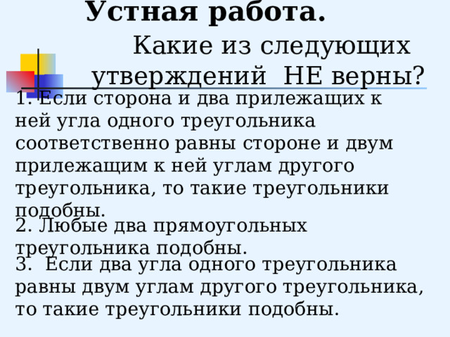     Устная работа. Какие из следующих утверждений НЕ верны? 1. Если сторона и два прилежащих к ней угла одного треугольника соответственно равны стороне и двум прилежащим к ней углам другого треугольника, то такие треугольники подобны. 2. Любые два прямоугольных треугольника подобны. 3. Если два угла одного треугольника равны двум углам другого треугольника, то такие треугольники подобны. 