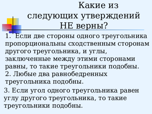     Устная работа. Какие из следующих утверждений НЕ верны? 1. Если две стороны одного треугольника пропорциональны сходственным сторонам другого треугольника, и углы, заключенные между этими сторонами равны, то такие треугольники подобны. 2. Любые два равнобедренных треугольника подобны. 3. Если угол одного треугольника равен углу другого треугольника, то такие треугольники подобны. 