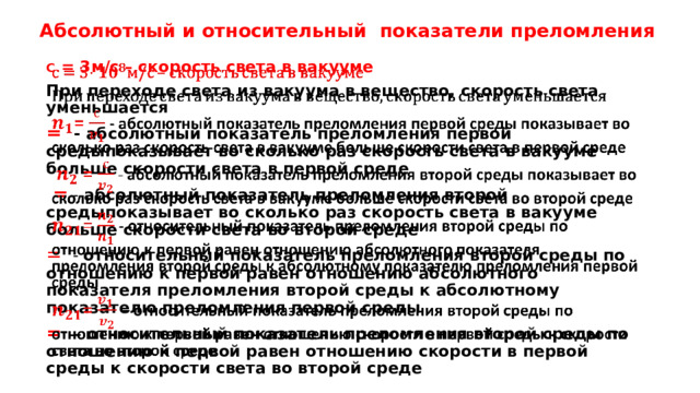 Абсолютный и относительный показатели преломления с = 3м/с – скорость света в вакууме   При переходе света из вакуума в вещество, скорость света уменьшается = - абсолютный показатель преломления первой средыпоказывает во сколько раз скорость света в вакууме больше скорости света в первой среде  = - абсолютный показатель преломления второй средыпоказывает во сколько раз скорость света в вакууме больше скорости света во второй среде = - относительный показатель преломления второй среды по отношению к первой равен отношению абсолютного показателя преломления второй среды к абсолютному показателю преломления первой среды = – относительный показатель преломления второй среды по отношению к первой равен отношению скорости в первой среды к скорости света во второй среде 