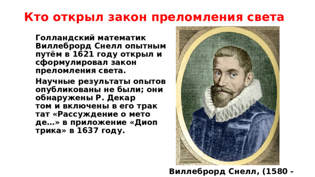 Кто открыл закон преломления света Голландский математик Виллеброрд Снелл опытным путём в 1621 году открыл и сформулировал закон преломления света. На­учные ре­зуль­та­ты опытов опуб­ли­ко­ва­ны не бы­ли; они об­на­ру­же­ны Р. Де­кар­том и вклю­че­ны в его трак­тат «Рас­су­ж­де­ние о ме­то­де…» в при­ло­же­ние «Ди­оп­три­ка» в 1637 году.  Виллеброрд Снелл, (1580 - 1626 гг) 
