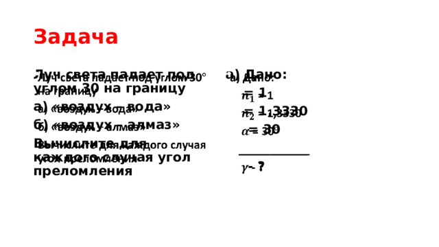 Задача Луч света падает под углом 30 на границу   а) Дано:   а) «воздух – вода»  = 1 б) «воздух – алмаз»  = 1,3330 Вычислите для каждого случая угол преломления  = 30  ___________  - ? 