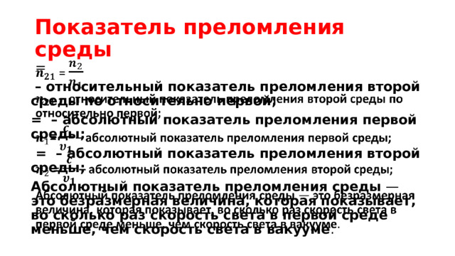 Показатель преломления среды  =    –  относительный показатель преломления второй среды по относительно первой; = – абсолютный показатель преломления первой среды;  = – абсолютный показатель преломления второй среды; Абсолютный показатель преломления среды — это   безразмерная величина, которая показывает, во сколько раз скорость света в первой среде меньше, чем скорость света в вакууме . 