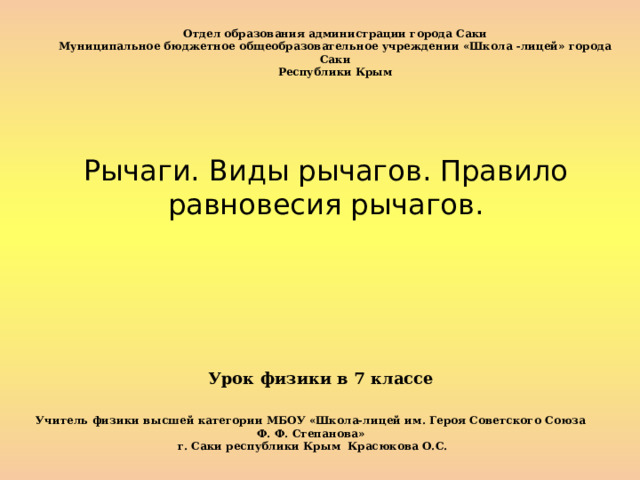 Отдел образования администрации города Саки Муниципальное бюджетное общеобразовательное учреждении «Школа -лицей» города Саки  Республики Крым Рычаги. Виды рычагов. Правило равновесия рычагов. Урок физики в 7 классе   Учитель физики высшей категории МБОУ «Школа-лицей им. Героя Советского Союза Ф. Ф. Степанова»  г. Саки республики Крым Красюкова О.С. 