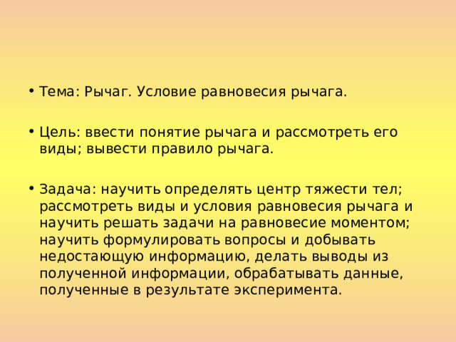 Тема: Рычаг. Условие равновесия рычага.  Цель: ввести понятие рычага и рассмотреть его виды; вывести правило рычага.  Задача: научить определять центр тяжести тел; рассмотреть виды и условия равновесия рычага и научить решать задачи на равновесие моментом; научить формулировать вопросы и добывать недостающую информацию, делать выводы из полученной информации, обрабатывать данные, полученные в результате эксперимента. 