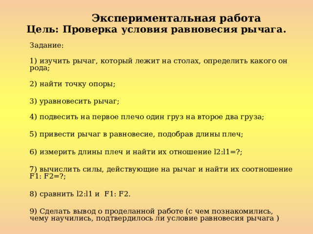 Экспериментальная работа Цель: Проверка условия равновесия рычага.   Задание:    1) изучить рычаг, который лежит на столах, определить какого он рода;    2) найти точку опоры;  3) уравновесить рычаг;    4) подвесить на первое плечо один груз на второе два груза;  5) привести рычаг в равновесие, подобрав длины плеч;  6) измерить длины плеч и найти их отношение l2:l1=?;  7) вычислить силы, действующие на рычаг и найти их соотношение F1: F2=?;  8) сравнить l2:l1 и F1: F2.  9) Сделать вывод о проделанной работе (с чем познакомились, чему научились, подтвердилось ли условие равновесия рычага ) 